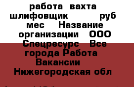 работа. вахта. шлифовщик. 50 000 руб./мес. › Название организации ­ ООО Спецресурс - Все города Работа » Вакансии   . Нижегородская обл.